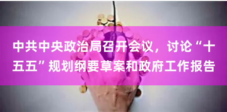 中共中央政治局召开会议，讨论“十五五”规划纲要草案和政府工作报告